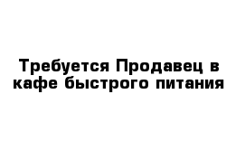 Требуется Продавец в кафе быстрого питания